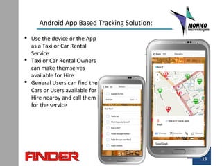 15
Android App Based Tracking Solution:
 Use the device or the App
as a Taxi or Car Rental
Service
 Taxi or Car Rental Owners
can make themselves
available for Hire
 General Users can find the
Cars or Users available for
Hire nearby and call them
for the service
 