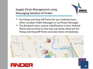18
Supply Chain Management using
Messaging Solution of Finder:
 Set Pickup and Drop Off Points for your Android Users,
either via Open Public Messages or via Private Messages
 The Recipient Users receive a Notification in their Android
Phone and via Email so that they can easily check out the
Pickup and Drop Off Points and take Action Immediately
 