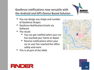 19
Geofence notifications now versatile with
the Android and GPS Device Based Solution
 You can design any shape and number
of Geofence Shapes
 Geofence Notification Emails via
Software
 The result:
 You can get notified when your car
has reached your home or depot
 Receive notifications when your
car or user has reached the office
safely and more
 This is all part of the SAAS
 