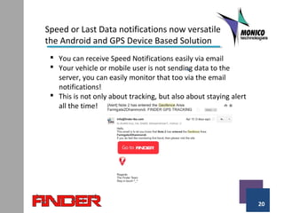 20
Speed or Last Data notifications now versatile
the Android and GPS Device Based Solution
 You can receive Speed Notifications easily via email
 Your vehicle or mobile user is not sending data to the
server, you can easily monitor that too via the email
notifications!
 This is not only about tracking, but also about staying alert
all the time!
 