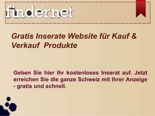 Gratis Inserate Website für Kauf &
Verkauf Produkte
Geben Sie hier Ihr kostenloses Inserat auf. Jetzt
erreichen Sie die ganze Schweiz mit Ihrer Anzeige
- gratis und schnell.
 