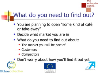 What do you need to find out? You are planning to open “some kind of café or take-away” Decide what market you are in What do you need to find out about: The market you will be part of Customers Competitors Don’t worry about how you’ll find it out yet 