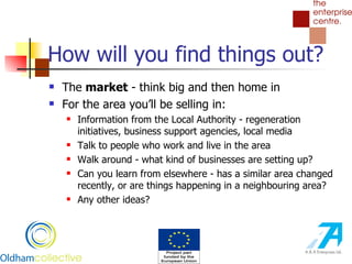 How will you find things out? The  market  - think big and then home in For the area you’ll be selling in: Information from the Local Authority - regeneration initiatives, business support agencies, local media Talk to people who work and live in the area Walk around - what kind of businesses are setting up? Can you learn from elsewhere - has a similar area changed recently, or are things happening in a neighbouring area? Any other ideas? 