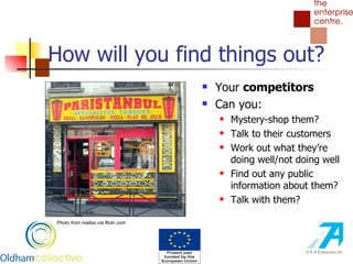 How will you find things out? Your  competitors Can you: Mystery-shop them? Talk to their customers Work out what they’re doing well/not doing well Find out any public information about them? Talk with them?  Photo from malias via flickr.com 