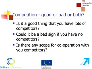 Competition - good or bad or both? Is it a good thing that you have lots of competitors? Could it be a bad sign if you have no competitors? Is there any scope for co-operation with you competitors?  