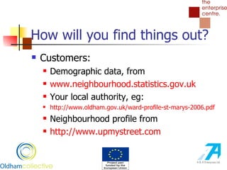 How will you find things out? Customers: Demographic data, from  www. neighbourhood .statistics. gov . uk Your local authority, eg: http://www. oldham . gov .uk/ward-profile-st-marys-2006. pdf Neighbourhood profile from http://www. upmystreet .com 