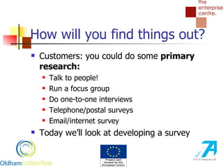 How will you find things out? Customers: you could do some  primary research:   Talk to people! Run a focus group Do one-to-one interviews Telephone/postal surveys Email/internet survey Today we’ll look at developing a survey 