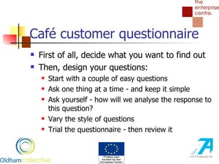 Café customer questionnaire First of all, decide what you want to find out Then, design your questions: Start with a couple of easy questions Ask one thing at a time - and keep it simple Ask yourself - how will we analyse the response to this question? Vary the style of questions Trial the questionnaire - then review it 