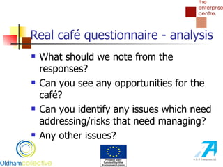 Real café questionnaire - analysis What should we note from the responses? Can you see any opportunities for the café? Can you identify any issues which need addressing/risks that need managing? Any other issues? 