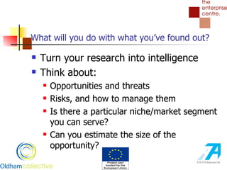 What will you do with what you’ve found out? Turn your research into intelligence Think about: Opportunities and threats Risks, and how to manage them Is there a particular niche/market segment you can serve? Can you estimate the size of the opportunity? 