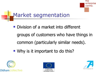 Market segmentation Division of a market into different groups of customers who have things in common (particularly similar needs). Why is it important to do this? 