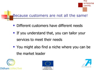 Because customers are not all the same! Different customers have different needs If you understand that, you can tailor your services to meet their needs You might also find a niche where you can be the market leader 