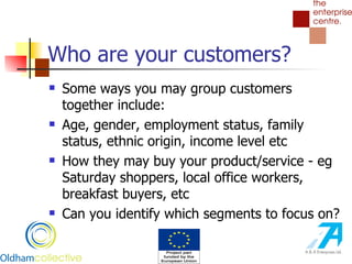Who are your customers? Some ways you may group customers together include: Age, gender, employment status, family status, ethnic origin, income level etc How they may buy your product/service - eg Saturday shoppers, local office workers, breakfast buyers, etc Can you identify which segments to focus on? 