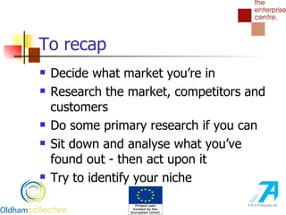 To recap Decide what market you’re in Research the market, competitors and customers Do some primary research if you can Sit down and analyse what you’ve found out - then act upon it Try to identify your niche 