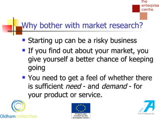 Why bother with market research? Starting up can be a risky business If you find out about your market, you give yourself a better chance of keeping going You need to get a feel of whether there is sufficient  need  - and  demand  - for your product or service.  