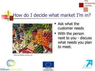 How do I decide what market I’m in? Ask what the customer needs With the person next to you - discuss what needs you plan to meet.  Photo from flydime via flickr.com 