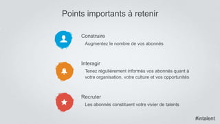 Construire
Augmentez le nombre de vos abonnés
Interagir
Tenez régulièrement informés vos abonnés quant à
votre organisation, votre culture et vos opportunités
Recruter
Les abonnés constituent votre vivier de talents
Points importants à retenir
#intalent
 