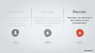 #intalent
Construire Interagir Recruter
Construisez votre marque
grâce aux clients, aux
candidats et aux
consultants potentiels.
Interagissez avec eux pour
marquer leurs esprits et vous
positionner comme leader
d’opinion.
Recrutez vos abonnés à
des postes qui leur
correspondent.
#intalent
 