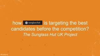 how is targeting the best 
candidates before the competition? 
The Sunglass Hut UK Project 
#intalent 
 