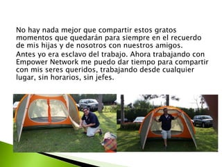 No hay nada mejor que compartir estos gratos 
momentos que quedarán para siempre en el recuerdo 
de mis hijas y de nosotros con nuestros amigos. 
Antes yo era esclavo del trabajo. Ahora trabajando con 
Empower Network me puedo dar tiempo para compartir 
con mis seres queridos, trabajando desde cualquier 
lugar, sin horarios, sin jefes. 
 
