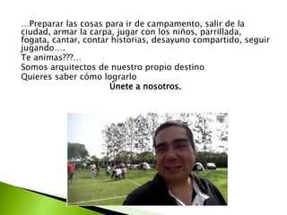 …Preparar las cosas para ir de campamento, salir de la 
ciudad, armar la carpa, jugar con los niños, parrillada, 
fogata, cantar, contar historias, desayuno compartido, seguir 
jugando…. 
Te animas???… 
Somos arquitectos de nuestro propio destino 
Quieres saber cómo lograrlo 
Únete a nosotros. 
