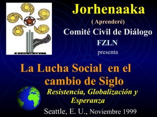 Jorhenaaka
                   ( Aprenderé)
          Comité Civil de Diálogo
                    FZLN
                     presenta

La Lucha Social en el
    cambio de Siglo
     Resistencia, Globalización y
             Esperanza
    Seattle, E. U., Noviembre 1999
 