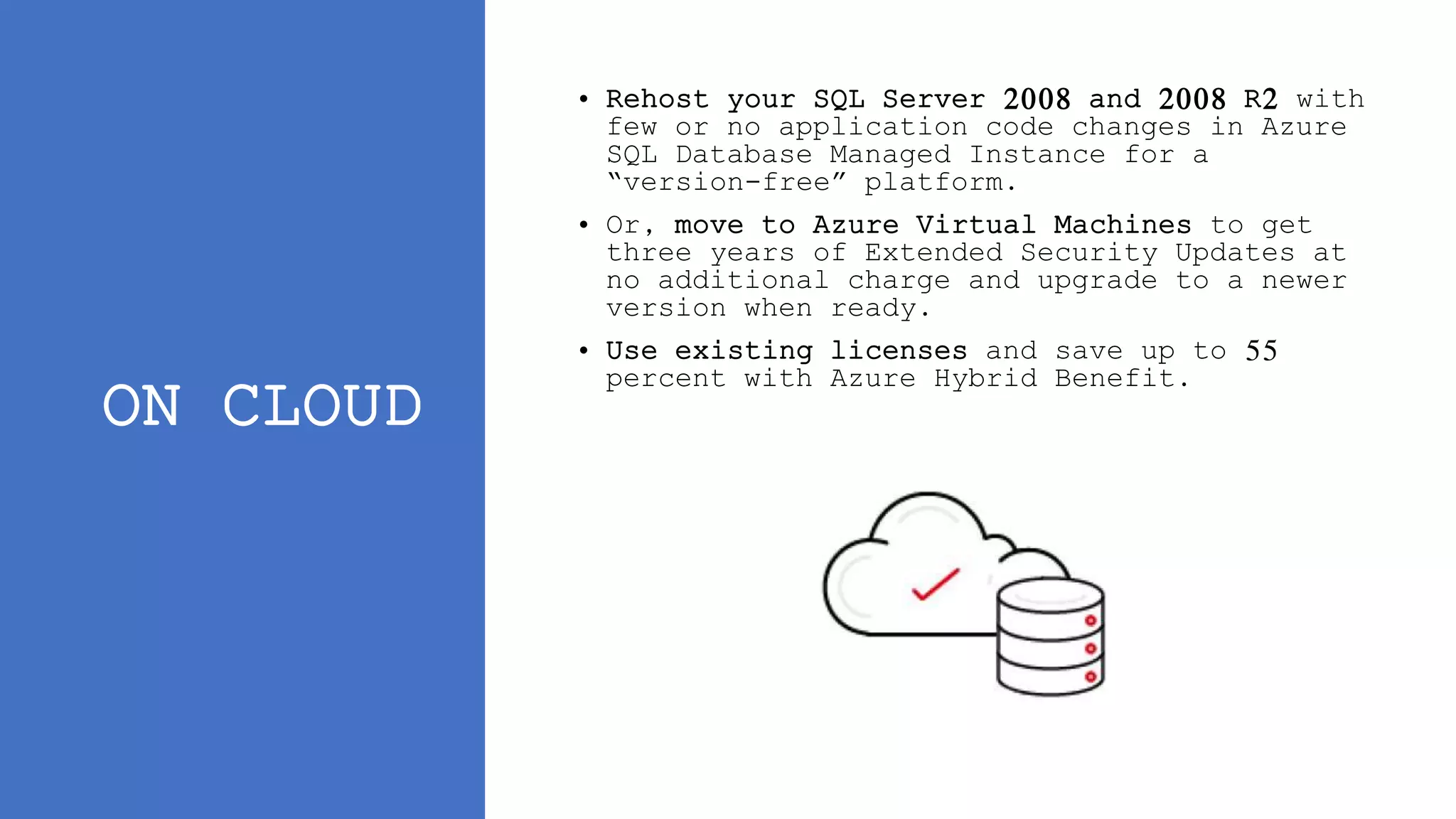 ON CLOUD
• Rehost your SQL Server 2008 and 2008 R2 with
few or no application code changes in Azure
SQL Database Managed Instance for a
“version-free” platform.
• Or, move to Azure Virtual Machines to get
three years of Extended Security Updates at
no additional charge and upgrade to a newer
version when ready.
• Use existing licenses and save up to 55
percent with Azure Hybrid Benefit.
 