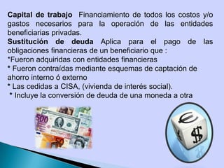 Capital de trabajo Financiamiento de todos los costos y/o
gastos necesarios para la operación de las entidades
beneficiarias privadas.
Sustitución de deuda Aplica para el pago de las
obligaciones financieras de un beneficiario que :
*Fueron adquiridas con entidades financieras
* Fueron contraídas mediante esquemas de captación de
ahorro interno ó externo
* Las cedidas a CISA, (vivienda de interés social).
* Incluye la conversión de deuda de una moneda a otra
 