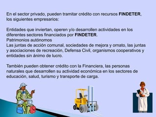 En el sector privado, pueden tramitar crédito con recursos FINDETER,
los siguientes empresarios:
Entidades que inviertan, operen y/o desarrollen actividades en los
diferentes sectores financiados por FINDETER.
Patrimonios autónomos
Las juntas de acción comunal, sociedades de mejora y ornato, las juntas
y asociaciones de recreación, Defensa Civil, organismos cooperativos y
entidades sin ánimo de lucro.
También pueden obtener crédito con la Financiera, las personas
naturales que desarrollen su actividad económica en los sectores de
educación, salud, turismo y transporte de carga.
 