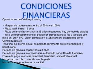 Operaciones de Crédito y Leasing
- Margen de redescuento: entre el 50% y el 100%
- Plazo total: hasta 15 años
- Plazo de amortización: hasta 15 años (cuando no hay período de gracia)
- Tasa de redescuento anual: podrá ser expresada tasa fija y variable con
base en: DTF, IPC, Libor, primerate y el Spread será establecido por el
Comité Ejecutivo
Tasa final de interés anual: es pactada libremente entre intermediario y
beneficiario
Período de gracia a capital: hasta 3 años
Período de gracia a intereses: será autorizado por el Comité Ejecutivo
Forma de pago: mensual, bimestral, trimestral, semestral o anual
Modalidad de cobro: vencida o anticipada
Modalidad de amortización a capital
 