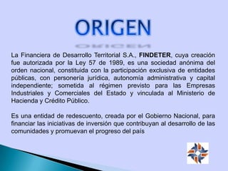 La Financiera de Desarrollo Territorial S.A., FINDETER, cuya creación
fue autorizada por la Ley 57 de 1989, es una sociedad anónima del
orden nacional, constituida con la participación exclusiva de entidades
públicas, con personería jurídica, autonomía administrativa y capital
independiente; sometida al régimen previsto para las Empresas
Industriales y Comerciales del Estado y vinculada al Ministerio de
Hacienda y Crédito Público.
Es una entidad de redescuento, creada por el Gobierno Nacional, para
financiar las iniciativas de inversión que contribuyan al desarrollo de las
comunidades y promuevan el progreso del país
 