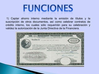 1) Captar ahorro interno mediante la emisión de títulos y la
suscripción de otros documentos, así como celebrar contratos de
crédito interno, los cuales sólo requerirán para su celebración y
validez la autorización de la Junta Directiva de la Financiera.
 
