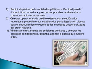 2) Recibir depósitos de las entidades públicas, a término fijo o de
disponibilidad inmediata, y reconocer por ellos rendimientos o
contraprestaciones especiales.
3) Celebrar operaciones de crédito externo, con sujeción a los
requisitos y procedimientos establecidos por la legislación vigente
para el endeudamiento externo de las entidades descentralizadas
del orden nacional.
4) Administrar directamente las emisiones de títulos y celebrar los
contratos de fideicomiso, garantía, agencia o pago a que hubiere
lugar.
 