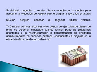 5) Adquirir, negociar o vender bienes muebles o inmuebles para
asegurar la ejecución del objeto que le asigna la ley y los estatutos
6)Girar, aceptar, endosar o negociar títulos valores.
7) Cancelar pasivos laborales y los costos de ejecución de planes de
retiro de personal empleado cuando formen parte de programas
orientados a la reestructuración o transformación de entidades
administradoras de servicios públicos, conducentes a mejoras en la
eficiencia de la prestación del mismo.
 