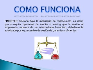 FINDETER funciona bajo la modalidad de redescuento, es decir,
que cualquier operación de crédito o leasing que le realice al
empresario, requiere de un intermediario financiero, debidamente
autorizado por ley, a cambio de cesión de garantías suficientes.
 