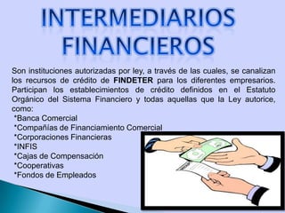 Son instituciones autorizadas por ley, a través de las cuales, se canalizan
los recursos de crédito de FINDETER para los diferentes empresarios.
Participan los establecimientos de crédito definidos en el Estatuto
Orgánico del Sistema Financiero y todas aquellas que la Ley autorice,
como:
*Banca Comercial
*Compañías de Financiamiento Comercial
*Corporaciones Financieras
*INFIS
*Cajas de Compensación
*Cooperativas
*Fondos de Empleados
 