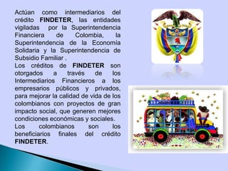 Actúan como intermediarios del
crédito FINDETER, las entidades
vigiladas por la Superintendencia
Financiera de Colombia, la
Superintendencia de la Economía
Solidaria y la Superintendencia de
Subsidio Familiar .
Los créditos de FINDETER son
otorgados a través de los
Intermediarios Financieros a los
empresarios públicos y privados,
para mejorar la calidad de vida de los
colombianos con proyectos de gran
impacto social, que generen mejores
condiciones económicas y sociales.
Los colombianos son los
beneficiarios finales del crédito
FINDETER.
 
