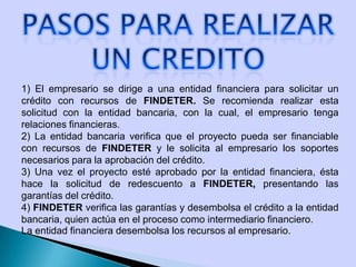 1) El empresario se dirige a una entidad financiera para solicitar un
crédito con recursos de FINDETER. Se recomienda realizar esta
solicitud con la entidad bancaria, con la cual, el empresario tenga
relaciones financieras.
2) La entidad bancaria verifica que el proyecto pueda ser financiable
con recursos de FINDETER y le solicita al empresario los soportes
necesarios para la aprobación del crédito.
3) Una vez el proyecto esté aprobado por la entidad financiera, ésta
hace la solicitud de redescuento a FINDETER, presentando las
garantías del crédito.
4) FINDETER verifica las garantías y desembolsa el crédito a la entidad
bancaria, quien actúa en el proceso como intermediario financiero.
La entidad financiera desembolsa los recursos al empresario.
 