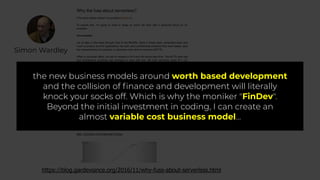 Simon Wardley
https://blog.gardeviance.org/2016/11/why-fuss-about-serverless.html
the new business models around worth based development
and the collision of ﬁnance and development will literally
knock your socks off. Which is why the moniker "FinDev".
Beyond the initial investment in coding, I can create an
almost variable cost business model…
 