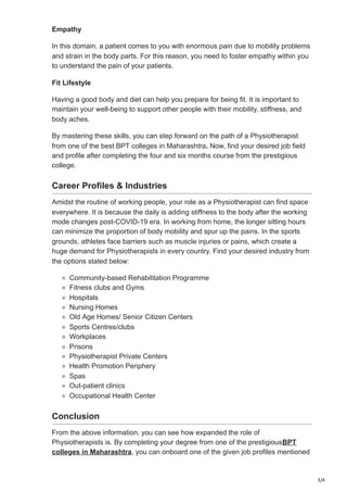 3/4
Empathy
In this domain, a patient comes to you with enormous pain due to mobility problems
and strain in the body parts. For this reason, you need to foster empathy within you
to understand the pain of your patients.
Fit Lifestyle
Having a good body and diet can help you prepare for being fit. It is important to
maintain your well-being to support other people with their mobility, stiffness, and
body aches.
By mastering these skills, you can step forward on the path of a Physiotherapist
from one of the best BPT colleges in Maharashtra. Now, find your desired job field
and profile after completing the four and six months course from the prestigious
college.
Career Profiles & Industries
Amidst the routine of working people, your role as a Physiotherapist can find space
everywhere. It is because the daily is adding stiffness to the body after the working
mode changes post-COVID-19 era. In working from home, the longer sitting hours
can minimize the proportion of body mobility and spur up the pains. In the sports
grounds, athletes face barriers such as muscle injuries or pains, which create a
huge demand for Physiotherapists in every country. Find your desired industry from
the options stated below:
Community-based Rehabilitation Programme
Fitness clubs and Gyms
Hospitals
Nursing Homes
Old Age Homes/ Senior Citizen Centers
Sports Centres/clubs
Workplaces
Prisons
Physiotherapist Private Centers
Health Promotion Periphery
Spas
Out-patient clinics
Occupational Health Center
Conclusion
From the above information, you can see how expanded the role of
Physiotherapists is. By completing your degree from one of the prestigiousBPT
colleges in Maharashtra, you can onboard one of the given job profiles mentioned
 