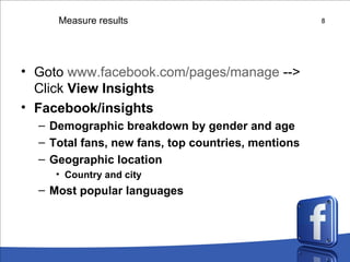 Measure results Goto  www.facebook.com/pages/manage  --> Click  View Insights Facebook/insights Demographic breakdown by gender and age Total fans, new fans, top countries, mentions Geographic location Country and city Most popular languages 