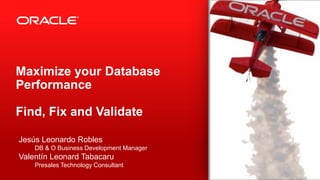 Copyright © 2012, Oracle and/or its affiliates. All rights reserved.1
Maximize your Database
Performance
Find, Fix and Validate
Jesús Leonardo Robles
DB & O Business Development Manager
Valentín Leonard Tabacaru
Presales Technology Consultant
 