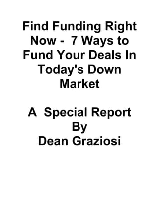Find Funding Right
Now - 7 Ways to
Fund Your Deals In
Today's Down
Market
A Special Report
By
Dean Graziosi
 