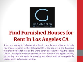 Find Furnished Houses for
Rent In Los Angeles CA
If you are looking to hob-nob with the rich and famous, allow us to help
you choose a home in the Hollywood Hills. You can even find luxurious
furnished homes for rent on the white sandy beaches that hug the Pacific
Ocean. Los Angeles Guest Suites only deals in homes of the highest quality,
succeeding time and again in providing our clients with an unforgettable
experience in a glamorous setting.
 
