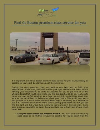 Find Go Boston premium class service for you
It is important to find Go Boston premium class service for you. It would really be
possible for you to get the ultimate one at the right price.
Finding the right premium class car services can help you to fulfill your
expectations. In this case, you should make your right selection that would help in
fulfilling your requirement. It would be possible for you to get hold of all the
ultimate details that would never make you find disappointed at all. So, you have to
make your own perfect selection as to how you can find the right idea about their
services that would lead to feeling glad about your choice. This would help you to
find yourself on a much better side that would help in exceeding your expectation
out of it. Therefore you have to make sure of taking good details on how you can
find the right one that would help in serving your purpose in the best way. Some
good steps are needed to be taken that would help you to find yourself on a much
better side.
 Can you choose from the different fleets?: You have to ensure of taking
good steps as to whether it would be possible for you to select from the
 