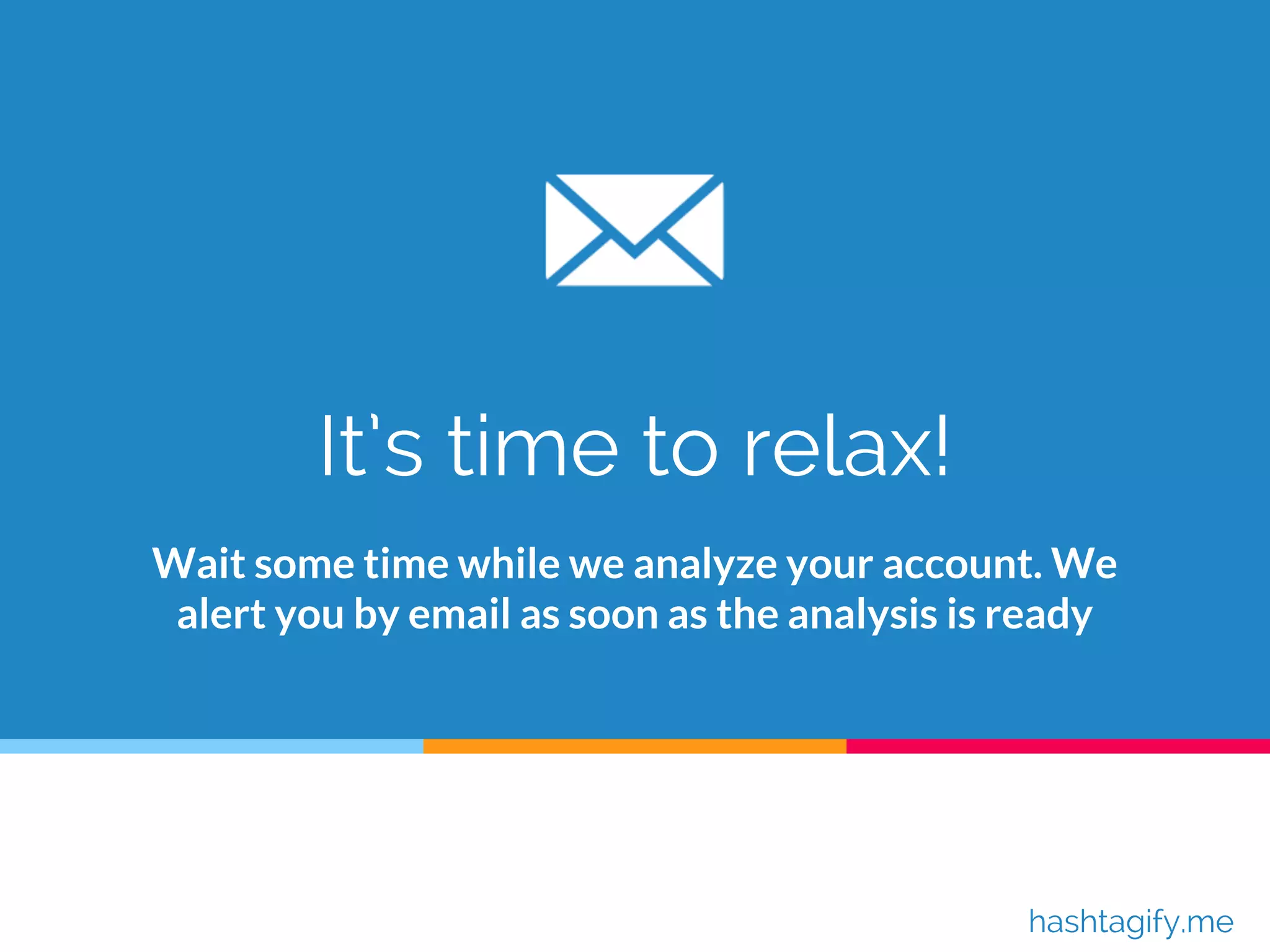 It’s time to relax!
Wait some time while we analyze your account. We
alert you by email as soon as the analysis is ready
hashtagify.me
 