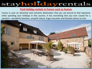 Find Holiday rentals in France such as homes
France is such an attractive and romantic destination that you are bound to feel awesome
while spending your holidays in this country. It has everything that you ever craved for a
vacation—wonderful beaches, unspoilt nature, huge mountain and fantastic places to visit.
 