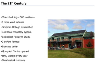 The 21st Century
•65 ecobuildings, 500 residents
•3 more wind turbines
•Findhorn College established
•Eco: local monetary system
•Ecological Footprint Study
•Car Pool formed
•Biomass boiler
•Moray Art Centre opened
•5000 visitors every year
•Own bank & currency
 