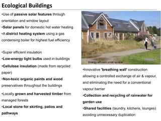 •Innovative 'breathing wall' construction
allowing a controlled exchange of air & vapour,
and eliminating the need for a conventional
vapour barrier
•Collection and recycling of rainwater for
garden use
•Shared facilities (laundry, kitchens, lounges)
avoiding unnecessary duplication
Ecological Buildings
•Use of passive solar features through
orientation and window layout
•Solar panels for domestic hot water heating
•A district heating system using a gas
condensing boiler for highest fuel efficiency
•Super efficient insulation
•Low-energy light bulbs used in buildings
•Cellulose insulation (made from recycled
paper)
•Non-toxic organic paints and wood
preservatives throughout the buildings
•Locally grown and harvested timber from
managed forests
•Local stone for skirting, patios and
pathways
 