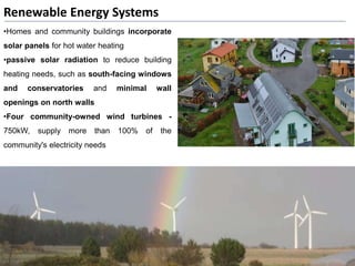 Renewable Energy Systems
•Homes and community buildings incorporate
solar panels for hot water heating
•passive solar radiation to reduce building
heating needs, such as south-facing windows
and conservatories and minimal wall
openings on north walls
•Four community-owned wind turbines -
750kW, supply more than 100% of the
community's electricity needs
 